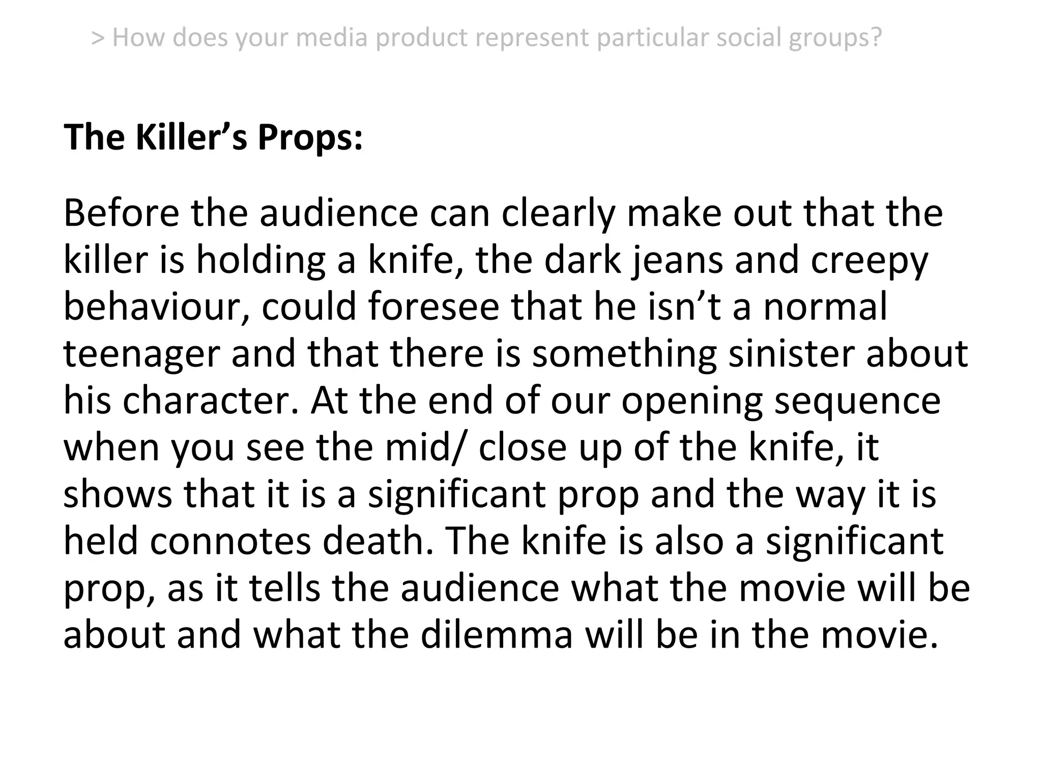 Before the audience can clearly make out that the
killer is holding a knife, the dark jeans and creepy
behaviour, could foresee that he isn’t a normal
teenager and that there is something sinister about
his character. At the end of our opening sequence
when you see the mid/ close up of the knife, it
shows that it is a significant prop and the way it is
held connotes death. The knife is also a significant
prop, as it tells the audience what the movie will be
about and what the dilemma will be in the movie.
> How does your media product represent particular social groups?
The Killer’s Props:
 