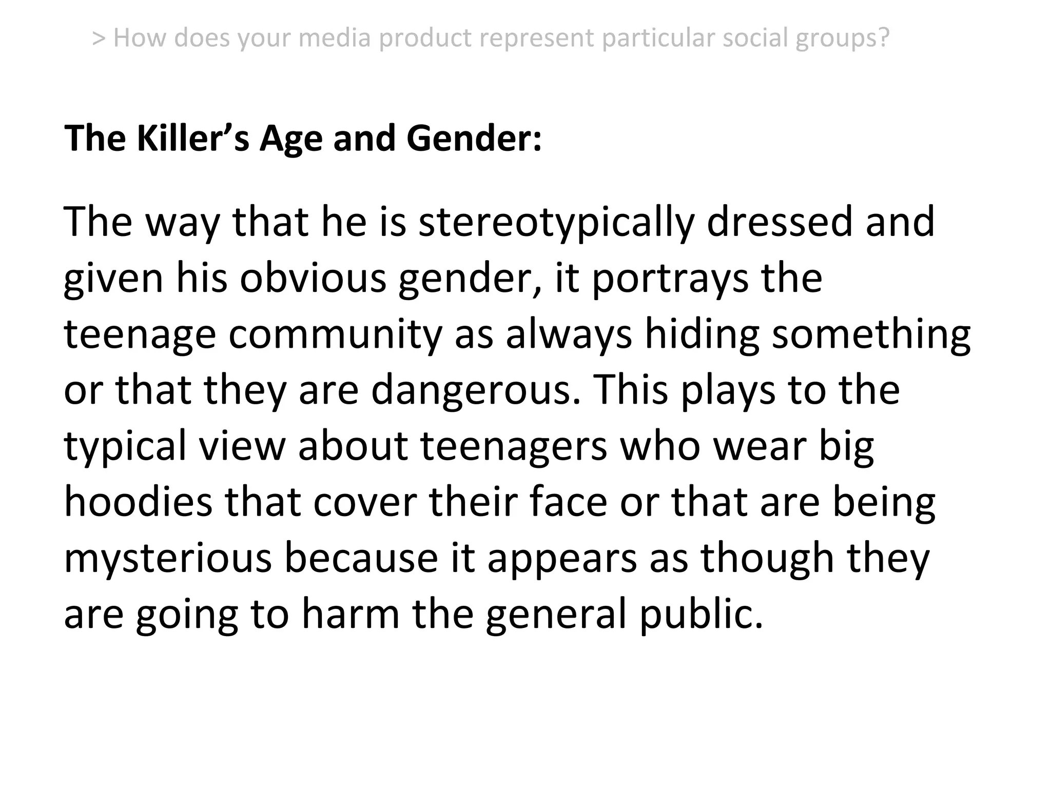 The way that he is stereotypically dressed and
given his obvious gender, it portrays the
teenage community as always hiding something
or that they are dangerous. This plays to the
typical view about teenagers who wear big
hoodies that cover their face or that are being
mysterious because it appears as though they
are going to harm the general public.
> How does your media product represent particular social groups?
The Killer’s Age and Gender:
 