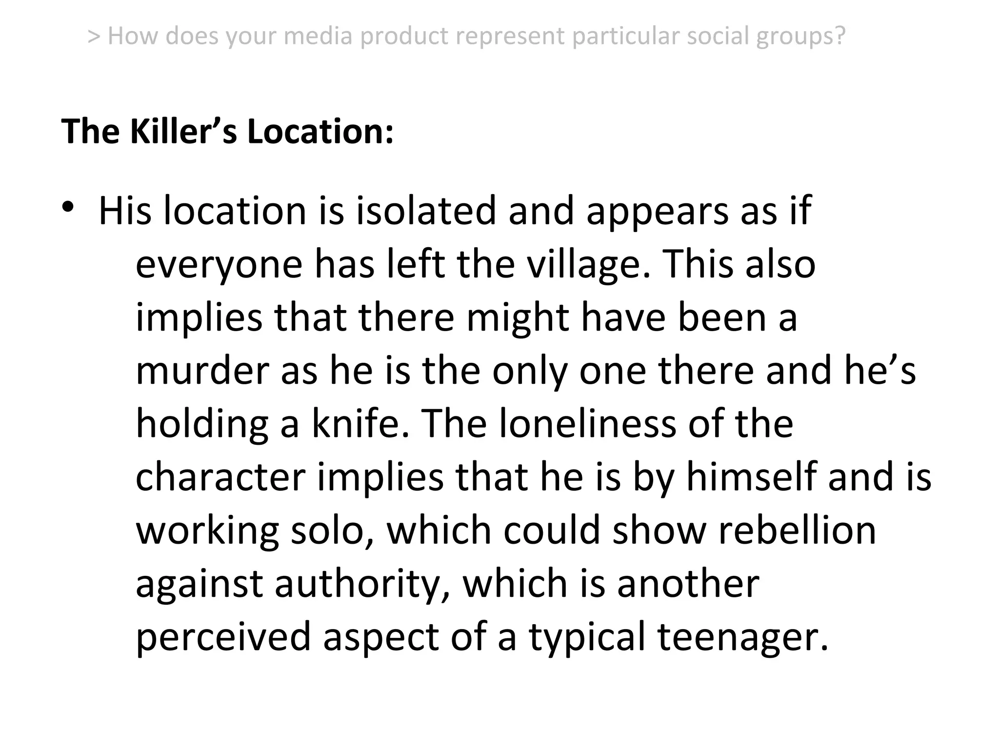 • His location is isolated and appears as if
everyone has left the village. This also
implies that there might have been a
murder as he is the only one there and he’s
holding a knife. The loneliness of the
character implies that he is by himself and is
working solo, which could show rebellion
against authority, which is another
perceived aspect of a typical teenager.
> How does your media product represent particular social groups?
The Killer’s Location:
 