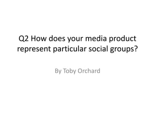 Q2 How does your media product
represent particular social groups?
By Toby Orchard
 