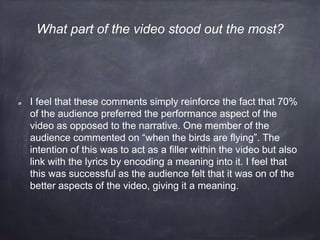 I feel that these comments simply reinforce the fact that 70%
of the audience preferred the performance aspect of the
video as opposed to the narrative. One member of the
audience commented on “when the birds are flying”. The
intention of this was to act as a filler within the video but also
link with the lyrics by encoding a meaning into it. I feel that
this was successful as the audience felt that it was on of the
better aspects of the video, giving it a meaning.
What part of the video stood out the most?
 