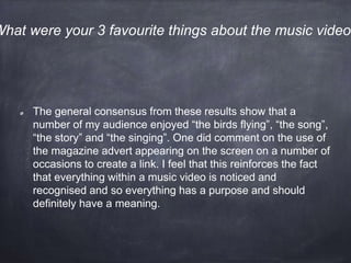 The general consensus from these results show that a
number of my audience enjoyed “the birds flying”, “the song”,
“the story” and “the singing”. One did comment on the use of
the magazine advert appearing on the screen on a number of
occasions to create a link. I feel that this reinforces the fact
that everything within a music video is noticed and
recognised and so everything has a purpose and should
definitely have a meaning.
What were your 3 favourite things about the music video?
 