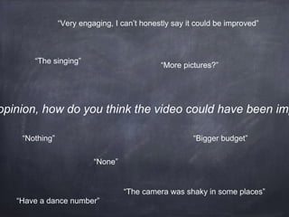 opinion, how do you think the video could have been imp
“Nothing” “Bigger budget”
“More pictures?”
“None”
“Very engaging, I can’t honestly say it could be improved”
“The camera was shaky in some places”
“The singing”
“Have a dance number”
 
