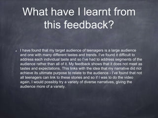 What have I learnt from
this feedback?
I have found that my target audience of teenagers is a large audience
and one with many different tastes and trends. I’ve found it difficult to
address each individual taste and so I’ve had to address segments of the
audience rather than all of it. My feedback shows that it does not meet as
tastes and expectations. This links with the idea that my narrative did not
achieve its ultimate purpose to relate to the audience - I’ve found that not
all teenagers can link to these stories and so if I was to do the video
again, I would possibly try a variety of diverse narratives, giving the
audience more of a variety.
 