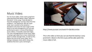 Music Video.
For my music video, I have used a song from
indie pop band Pale Waves called ‘Television
Romance’. In this song, I have decided to
have the protagonist ‘running’ away from her
problems – her boyfriend- who we never
meet- but is central to the storyline. I
decided to only have the main singer of the
band as my main protagonist as its not sole
performance piece. In most of Pale Waves’
music videos, it normally is the lead singer.
The main message/theme of the music video
is trying to get away from a toxic relationship
which is shown through shots. As well as this,
before the end of the music video, she is
talking in-between shots which shows the
audience that she is just a normal girl.
https://www.youtube.com/watch?v=Qkt3BUuVxGw
This is the video so here you can see that the toxicity is very
prominent. Above is the link so you will be able watch the
music video in full.
 