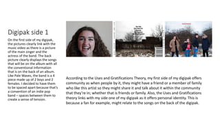 Digipak side 1
On the first side of my digipak,
the pictures clearly link with the
music video as there is a picture
of the main singer and the
actress of the band. The back
picture clearly displays the songs
that will be on the album with all
the conventional information
that is on the back of an album.
Like Pale Waves, the band is a 4
piece made up of 2 boys and 2
females. I decided to have them
to be spaced apart because that’s
a convention of an indie pop
band – spaces between them to
create a sense of tension.
According to the Uses and Gratifications Theory, my first side of my digipak offers
community as when people by it, they might have a friend or a member of family
who like this artist so they might share it and talk about it within the community
that they’re in; whether that is friends or family. Also, the Uses and Gratifications
theory links with my side one of my digipak as it offers personal identity. This is
because a fan for example, might relate to the songs on the back of the digipak.
 