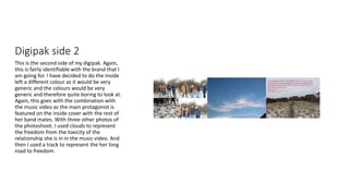 Digipak side 2
This is the second side of my digipak. Again,
this is fairly identifiable with the brand that I
am going for. I have decided to do the inside
left a different colour as it would be very
generic and the colours would be very
generic and therefore quite boring to look at.
Again, this goes with the combination with
the music video as the main protagonist is
featured on the inside cover with the rest of
her band mates. With three other photos of
the photoshoot. I used clouds to represent
the freedom from the toxicity of the
relationship she is in in the music video. And
then I used a track to represent the her long
road to freedom.
 