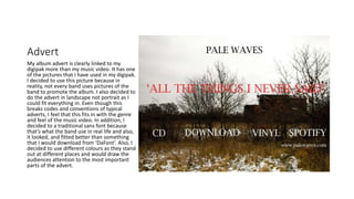 Advert
My album advert is clearly linked to my
digipak more than my music video. It has one
of the pictures that I have used in my digipak.
I decided to use this picture because in
reality, not every band uses pictures of the
band to promote the album. I also decided to
do the advert in landscape not portrait as I
could fit everything in. Even though this
breaks codes and conventions of typical
adverts, I feel that this fits in with the genre
and feel of the music video. In addition, I
decided to a traditional sans font because
that’s what the band use in real life and also,
it looked, and fitted better than something
that I would download from ‘DaFont’. Also, I
decided to use different colours as they stand
out at different places and would draw the
audiences attention to the most important
parts of the advert.
 