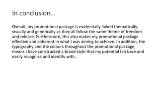 In conclusion…
Overall, my promotional package is evidentially linked thematically,
visually and generically as they all follow the same theme of freedom
and release. Furthermore, this also makes my promotional package
effective and coherent in what I was aiming to achieve. In addition, the
typography and the colours throughout the promotional package,
means I have constructed a brand style that my potential fan base and
easily recognise and identify with.
 