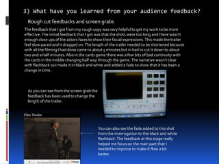 3) What have you learned from your audience feedback? Rough cut feedbacks and screen grabs  The feedback that I got from my rough copy was very helpful to get my work to be more effective. The initial feedback that I got was that the shots were too long and there wasn’t enough close ups of the actors faces to show their facial expressions. This made the trailer feel slow paced and it dragged on. The length of the trailer needed to be shortened because with all the filming I had done came to about 5 minutes but in had to cut it down to about two and a half minutes. Also in the cards game there was a few bits of bad continuity with the cards in the middle changing half way through the game. The narrative wasn’t clear with flashback so I made it in black and white and added a fade to show that it has been a change in time. As you can see from the screen grab the feedback has been used to change the length of the trailer.  You can also see the fade added to this shot from the interrogation to the black and white flashback. The feedback at this stage really helped me focus on the main part that I needed to improve to make it flow a bit better. 