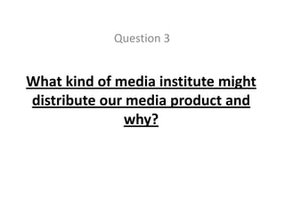 Question 3 What kind of media institute might distribute our media product and why? 