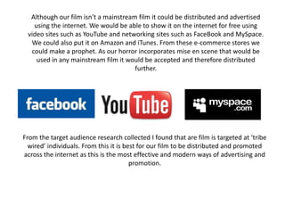 Although our film isn’t a mainstream film it could be distributed and advertised using the internet. We would be able to show it on the internet for free using video sites such as YouTube and networking sites such as FaceBook and MySpace. We could also put it on Amazon and iTunes. From these e-commerce stores we could make a prophet. As our horror incorporates mise en scene that would be used in any mainstream film it would be accepted and therefore distributed further.  From the target audience research collected I found that are film is targeted at ‘tribe wired’ individuals. From this it is best for our film to be distributed and promoted across the internet as this is the most effective and modern ways of advertising and promotion. 