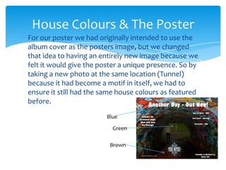 For our poster we had originally intended to use the album cover as the posters image, but we changed that idea to having an entirely new image because we felt it would give the poster a unique presence. So by taking a new photo at the same location (Tunnel) because it had become a motif in itself, we had to ensure it still had the same house colours as featured before.House Colours & The PosterBlueGreenBrown