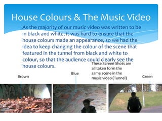 As the majority of our music video was written to be in black and white, it was hard to ensure that the house colours made an appearance, so we had the idea to keep changing the colour of the scene that featured in the tunnel from black and white to colour, so that the audience could clearly see the house colours.House Colours & The Music VideoThese Screen Shots are all taken form the same scene in the music video (Tunnel)BlueBrownGreen