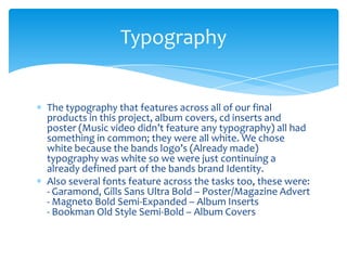 The typography that features across all of our final products in this project, album covers, cd inserts and poster (Music video didn’t feature any typography) all had something in common; they were all white. We chose white because the bands logo’s (Already made) typography was white so we were just continuing a already defined part of the bands brand Identity.Also several fonts feature across the tasks too, these were:- Garamond, Gills Sans Ultra Bold – Poster/Magazine Advert- Magneto Bold Semi-Expanded – Album Inserts- Bookman Old Style Semi-Bold – Album CoversTypography 