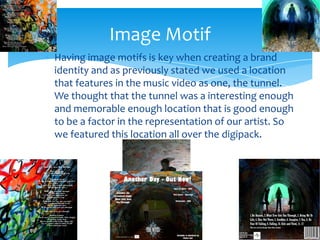 Having image motifs is key when creating a brand identity and as previously stated we used a location that features in the music video as one, the tunnel. We thought that the tunnel was a interesting enough and memorable enough location that is good enough to be a factor in the representation of our artist. So we featured this location all over the digipack.Image Motif