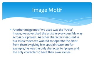 Another Image motif we used was the ‘Artist’ Image, we advertised the artist in every possible way across our project. As other characters featured in our music video we wanted to separate the artist from them by giving him special treatment for example, he was the only character to lip sync and the only character to have their own scenes.Image Motif