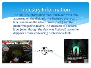 The industry information featured in our work only appeared on the digipack. We featured the record labels name on the album cover (Back) and the poster/magazine advert. The inclusion of a record label (even though the deal was fictional)  gave the digipack a more convincing professional look.Industry Information