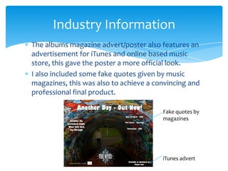 The albums magazine advert/poster also features an advertisement for iTunes and online based music store, this gave the poster a more official look.I also included some fake quotes given by music magazines, this was also to achieve a convincing and professional final product.Industry InformationFake quotes by magazinesiTunes advert
