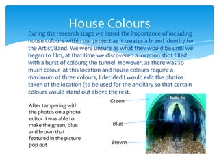 During the research stage we learnt the importance of including house colours within our project as it creates a brand identity for the Artist/Band. We were unsure as what they would be until we began to film, at that time we discovered a location shot filled with a burst of colours; the tunnel. However, as there was so much colour  at this location and house colours require a maximum of three colours, I decided I would edit the photos taken of the location (to be used for the ancillary so that certain colours would stand out above the rest.House ColoursGreenAfter tampering with the photos on a photo editor  I was able to make the green, blue and brown that featured in the picture pop out BlueBrown