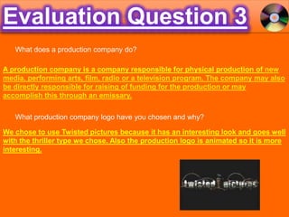 Evaluation Question 3 What does a production company do? A production company is a company responsible for physical production of new media, performing arts, film, radio or a television program. The company may also be directly responsible for raising of funding for the production or may accomplish this through an emissary. What production company logo have you chosen and why? We chose to use Twisted pictures because it has an interesting look and goes well with the thriller type we chose. Also the production logo is animated so it is more interesting. 