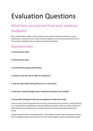 Evaluation Questions<br />What have you learned from your audience feedback?<br />Once I had finished my video in order to gather some audience feedback I decided to create a questionnaire. I would then ask a certain number of people to carry out the questionnaire for me. The questions I decided to ask my audience are these listed below: <br />Questionnaire <br />1. Did you like the video? <br />2. Did you like the song? <br />3. Do you feel the song fits with the video? <br />4. Would you class the video as within the ‘pop’ genre? <br />5. Does the video include what you like to see in a music video?<br />6. Was there a variety of footage used or should there have been more included?<br />7. Do you think watching the video has encouraged you to listen to the song? <br />I did not want to make the questionnaire too long, containing too many questions, so that collecting my results would be straight forward. Also the simpler the questions, the more easily I will find it to understand the over all response of my audience and find out what went right and what went wrong. <br />I asked 15 people to fill out my questionnaire. I asked slightly more girls than boys because I believe that my targeted audience was more girls from the start throughout. However asking males would enable me to get more detailed feedback. I kept the age of the people I asked pretty young because this was the age on which I based my target audience. <br />The results <br />1. Did you like the video?         Yes     9          No      6<br />2. Did you like the song?           Yes      11        No      4<br />3. Do you feel the song fits with the video?      Yes     9        No     6 <br />4. Would you class the video as within the ‘pop’ genre?      Yes    12       No       3<br />5. Does the video include what you like to see in a music video?     Yes    8        No   7<br />6. Was there a variety of footage used?   <br />Yes      6       No     9<br />7. Do you think watching the video has encouraged you to listen to the song? <br />Yes       12                 No      3 <br />Once I had collected my results, I studied them in order to see what I could have changed and what worked well. In response to my first question 9 people liked the video and 6 didn’t. I knew that not everyone likes the video as everyone has different preferences.  The second question I asked gave me a rather positive resulting stating that 11 people liked the song and only 4 didn’t. Like I said, this was positive feedback in my eyes however linking the two results together for the first two questions it immediately highlighted to me that my video did not express the song in a very good way. If I did this video again I would take this into account and try and explore why people like the song and try and reflect those opinions into the music video in order to increase positive feedback. <br />I found out when I asked my next question that 6/15 of the people felt my video did not link with the song I chose very well. Expressing the lyrics in the song was a hard task when producing the video and filming and I know myself that next time I would try harder to match the lyrics to the footage being displayed within the video. This will enable me to attract my audience more and keep them interested as they will understand the concept of the video more. <br />I was happy with the response I got to question 4, asking whether they felt my video could be classed within the genre ‘pop’. The song is a pop song so therefore I had set out to make sure the video explained this and people could recognise the genre quickly and successfully.<br />When I asked the question ‘Does the video include what you like to see in a music video?’ I got mixed responses. My results stated that 8 people said yes and 7 said no. I believe this will be to the fact that everybody has different taste in what they like to see in videos. I know that I didn’t include any performance based footage within my video and this could affect how I attract my audience. Performance is a huge part within videos as well as narrative. My video is more narrative I would believe and maybe this is what caused many people to believe it didn’t exceed the potential and include the features people like to see within a music video. This has helped me to realise that if I did this video again, or constructed any other music video, using more performance would encourage my audience to issue me with more positive feedback. However I would still include the narrative because people still did say they liked it. <br />When I was producing my video I know I didn’t have as much variety of footage as I would have liked. I felt that this would drag my video down. This can be shown within my results to the question ‘Was there a variety of footage used? ‘. The results were 6 people said Yes and 9 people said No. Negative feedback like this can only help me to understand what I should have done better within my video. Also it is vital information I will need in order to success in any other piece of work like this, creating a music video, as I will know what the audience like! <br />The main aim of a video can be to encourage people to listen to the song and promote it. Therefore I made it essential that I asked the question ‘Do you think watching the video has encouraged you to listen to the song?’. Positive feedback was received here with 12 people stating yes and only 3 stating no. I felt this was a good thing as a music video should encourage the audience to become interested in a song, especially if it is a song that is not very recognisable or famous and they may have never heard it before. <br />Overall I think my questionnaire has helped me to collect some vital information and feedback on my video. The feedback has been important for me to look at when producing y evaluation. I believe it will help me in the future to produce a piece of work more successful if needed.<br />