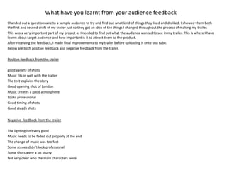 What have you learnt from your audience feedback I handed out a questionnaire to a sample audience to try and find out what kind of things they liked and disliked. I showed them both the first and second draft of my trailer just so they got an idea of the things I changed throughout the process of making my trailer. This was a very important part of my project as I needed to find out what the audience wanted to see in my trailer. This is where I have learnt about target audience and how important is it to attract them to the product. After receiving the feedback, I made final improvements to my trailer before uploading it onto you tube. Below are both positive feedback and negative feedback from the trailer. Positive feedback from the trailer good variety of shots Music fits in well with the trailer The text explains the story Good opening shot of London Music creates a good atmosphere Looks professional Good timing of shots Good steady shots Negative  feedback from the trailer The lighting isn't very good Music needs to be faded out properly at the end The change of music was too fast Some scenes didn’t look professional Some shots were a bit blurry Not very clear who the main characters were 