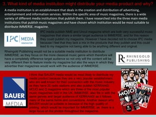 3. What kind of media institution might distribute your media product and why? IPC media publish NME and Uncut magazine which are both very successful music magazines that share a similar target audience to IMMERSE. and for this reason they could publish my magazine. However I have decided not to choose IPC media because I feel that they lack a mix in the products that they publish and this could lead to my magazine not being able to be anything different and original.  Rheingold Publishing would not be a suitable media institution to distribute IMMERSE. as they focus on the more classical music genre which therefore will have a completely difference target audience so not only will the content will be very different then to feature inside my magazine but also the ways in which they advertise their magazines would work with the audience of IMMERSE. I think that BAUER media would be most likely to distribute my media product because they are a very popular establishment who are well known for their connection with the music industry as they have 20 radio stations and also publish KERRANG! MOJO and Q magazine which are three of the most popular music magazines sold in the UK. IMMERSE. also fits in with the same genres and target audience of KERRANG! as it follows many of the same forms and conventions. Another reason why BAUER would be suitable is because of the high quality of printing  which would be important for IMMERSE. as  there is a large focus on the photos throughout the magazine.  A media institution is an establishment that deals in the creation and distribution of advertising, entertainment and information services. Within the specific area of music magazines, there is a wide variety of different media institutions that publish them. I have researched into the three main media institutions that publish music magazines and have chosen which institution would be most suitable to distribute IMMERSE. magazine. 
