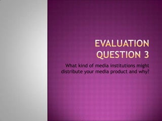 EVALUATION QUESTION 3 What kind of media institutions might distribute your media product and why? 