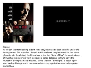 Similar:As we can see from looking at both films they both can be seen to come under the same genre of film in thriller.  As well as this we know they both contain this sense of mystery in the plots of the film where in the film “State of Play”, its about a team of investigative reporters work alongside a police detective to try to solve the murder of a congressman's mistress.  While the Film “Blindsight”, is about a guy who has lost his tape and it has some value as the tape is then seen to be spotted and sold on. 