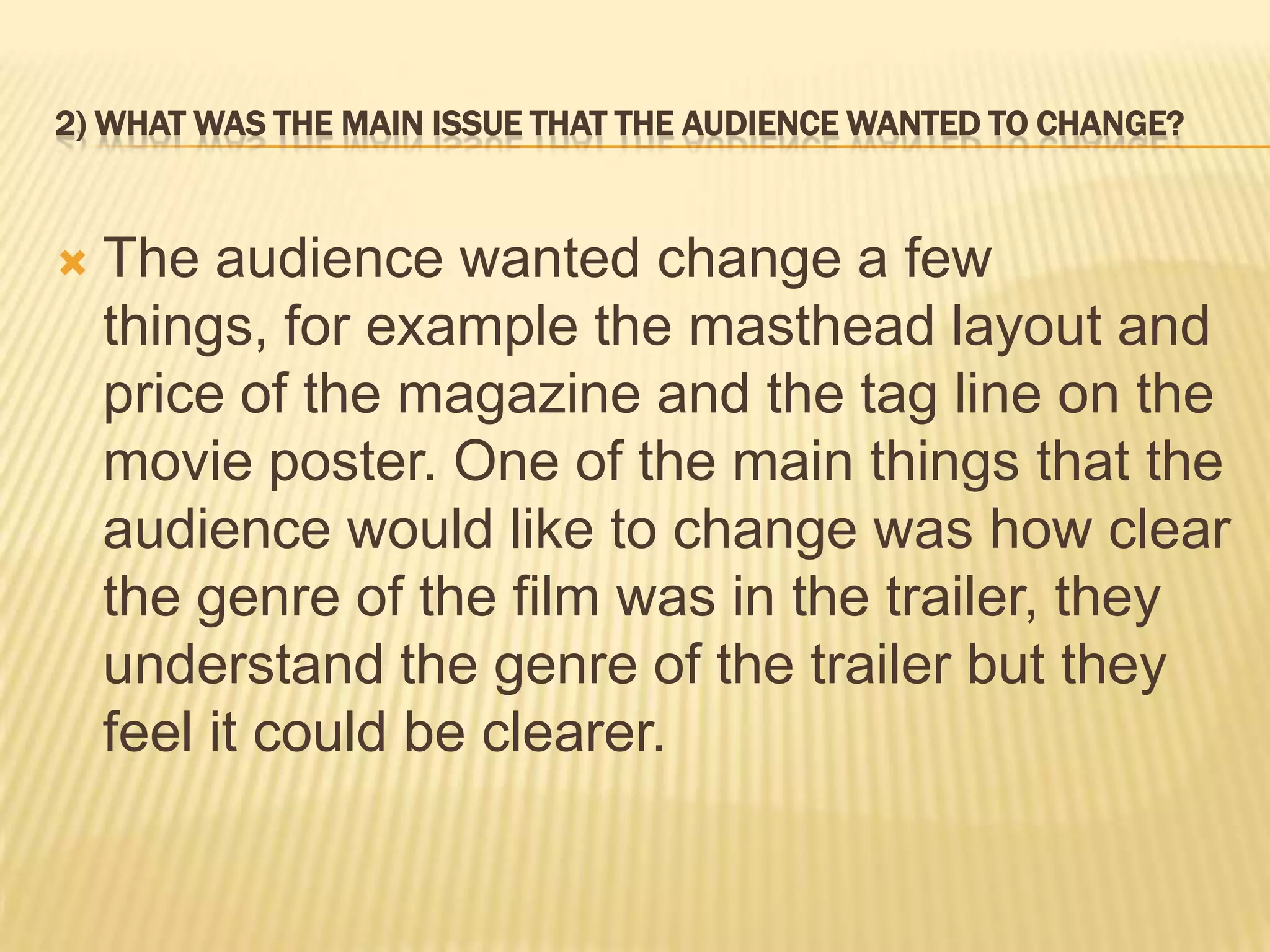 2) WHAT WAS THE MAIN ISSUE THAT THE AUDIENCE WANTED TO CHANGE?



   The audience wanted change a few
    things, for example the masthead layout and
    price of the magazine and the tag line on the
    movie poster. One of the main things that the
    audience would like to change was how clear
    the genre of the film was in the trailer, they
    understand the genre of the trailer but they
    feel it could be clearer.
 