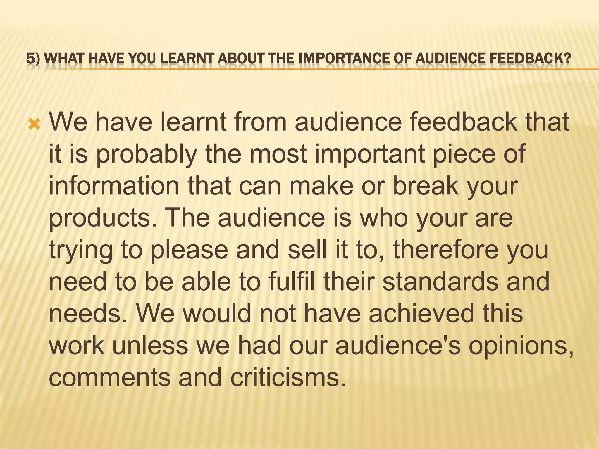 5) WHAT HAVE YOU LEARNT ABOUT THE IMPORTANCE OF AUDIENCE FEEDBACK?



   We have learnt from audience feedback that
    it is probably the most important piece of
    information that can make or break your
    products. The audience is who your are
    trying to please and sell it to, therefore you
    need to be able to fulfil their standards and
    needs. We would not have achieved this
    work unless we had our audience's opinions,
    comments and criticisms.
 