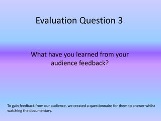 Evaluation Question 3


             What have you learned from your
                   audience feedback?




To gain feedback from our audience, we created a questionnaire for them to answer whilst
watching the documentary.
 