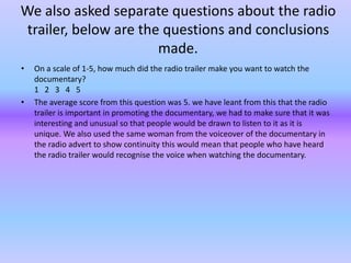 We also asked separate questions about the radio
 trailer, below are the questions and conclusions
                       made.
•   On a scale of 1-5, how much did the radio trailer make you want to watch the
    documentary?
    1 2 3 4 5
•   The average score from this question was 5. we have leant from this that the radio
    trailer is important in promoting the documentary, we had to make sure that it was
    interesting and unusual so that people would be drawn to listen to it as it is
    unique. We also used the same woman from the voiceover of the documentary in
    the radio advert to show continuity this would mean that people who have heard
    the radio trailer would recognise the voice when watching the documentary.
 