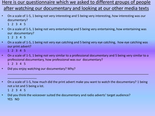 Here is our questionnaire which we asked to different groups of people
 after watching our documentary and looking at our other media texts
•   On a scale of 1-5, 1 being not very interesting and 5 being very interesting, how interesting was our
    documentary?
    1 2 3 4 5
•   On a scale of 1-5, 1 being not very entertaining and 5 being very entertaining, how entertaining was
    our documentary?
    1 2 3 4 5
•   On a scale of 1-5, 1 being not very eye catching and 5 being very eye catching, how eye catching was
    our print advert?
    1 2 3 4 5
•   On a scale of 1-5, 1 being not very similar to a professional documentary and 5 being very similar to a
    professional documentary, how professional was our documentary?
    1 2 3 4 5
•   Did you enjoy watching our documentary? Why?
    __________________________________________________________________________________
    _________________
•   On a scale of 1-5, how much did the print advert make you want to watch the documentary? 1 being
    not a lot and 5 being a lot.
    1 2 3 4 5
•   Did you think the voiceover suited the documentary and radio adverts’ target audience?
    YES NO
 
