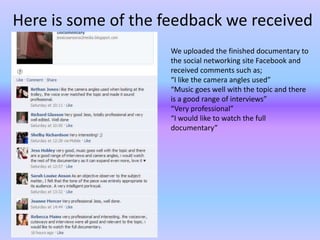 Here is some of the feedback we received
                     We uploaded the finished documentary to
                     the social networking site Facebook and
                     received comments such as;
                     “I like the camera angles used”
                     “Music goes well with the topic and there
                     is a good range of interviews”
                     “Very professional”
                     “I would like to watch the full
                     documentary”
 