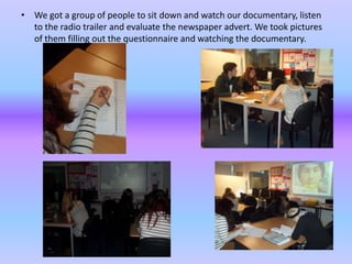 • We got a group of people to sit down and watch our documentary, listen
  to the radio trailer and evaluate the newspaper advert. We took pictures
  of them filling out the questionnaire and watching the documentary.
 