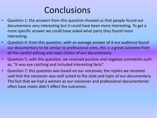 Conclusions
• Question 1: the answers from this question showed us that people found our
  documentary very interesting but it could have been more interesting. To get a
  more specific answer we could have asked what parts they found more
  interesting.
• Question 4: from this question, with an average answer of 4 our audience found
  our documentary to be similar to professional ones, this is a great outcome from
  all the careful editing and topic choice of our documentary.
• Question 5: with this question, we received positive and negative comments such
  as; “It was eye catching and included interesting facts”.
• Question 7: this question was based on our voiceover, the replies we received
  said that the voiceover was well suited to the style and topic of our documentary.
  The fact that we had a women as our voiceover and professional documentaries
  often have males didn’t effect the outcomes.
 