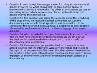 • Question 8: even though the average answer for this question was yes, 6
  people answered no, which shows that the topic doesn’t appeal to
  everyone who saw the 5 minute clip. The other 24 who answer yes was an
  interesting answer which we were very pleased with as it shows that
  people enjoyed the 5 minute clip.
• Question 12: this question was asking the audience about the scheduling
  of the programme, we received feedback saying that because the
  documentary was suitable for all ages there was no need for it to be
  shown after the watershed, so 8:30pm was a good time as older children
  16+ would be awake to watch it which is the starting age of our target
  audience.
• Question 14: when we asked if the topics flowed nicely from one to the
  next we must have chosen the ordering well because we got positive
  feedback on this question which was important to us as it made our
  documentary more professional.
• Question 16: the majority of people who filled out the questionnaire
  agreed in saying that the interviews were very interesting and related to
  the topic of the documentary. This shows that the choice of interviews and
  the questions asked were relevant to the convenience food topic. This was
  important as the interviews are one of the most important aspects of a
  documentary.
 