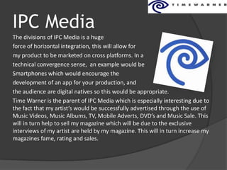 IPC Media
The divisions of IPC Media is a huge
force of horizontal integration, this will allow for
my product to be marketed on cross platforms. In a
technical convergence sense, an example would be
Smartphones which would encourage the
development of an app for your production, and
the audience are digital natives so this would be appropriate.
Time Warner is the parent of IPC Media which is especially interesting due to
the fact that my artist’s would be successfully advertised through the use of
Music Videos, Music Albums, TV, Mobile Adverts, DVD’s and Music Sale. This
will in turn help to sell my magazine which will be due to the exclusive
interviews of my artist are held by my magazine. This will in turn increase my
magazines fame, rating and sales.
 