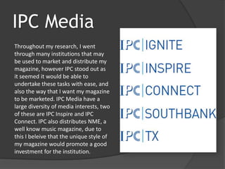 IPC Media
Throughout my research, I went
through many institutions that may
be used to market and distribute my
magazine, however IPC stood out as
it seemed it would be able to
undertake these tasks with ease, and
also the way that I want my magazine
to be marketed. IPC Media have a
large diversity of media interests, two
of these are IPC Inspire and IPC
Connect. IPC also distributes NME, a
well know music magazine, due to
this I beleive that the unique style of
my magazine would promote a good
investment for the institution.
 