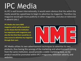 IPC Media
As IPC is well known internationally, it would seem obvious that the within the
media would be a good base to begin to advertise my magazine. Therefore my
magazine would gain more publicity in other magazines, and also on television
in adverts (etc.)

IPC Media also owns NME
magazine which will be beneficial
as this shows that the institution
has experience with magazines and
also the fact that there would be an
easy access to advertise my magazine
through their own.


IPC Media utilizes its own advertisement techniques to advertise its own
products, thus having this synergy of the marketing and advertisement coming
from the same institution, would provide a stable marketing base, as my
product would be promoted within IPC’s magazines, television adverts, and
websites.
 