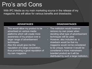 Pro’s and Cons
With IPC Media as my main marketing source in the release of my
magazine, this will allow for various benefits and drawbacks:



           ADVANTAGES                            DISADVANTAGES
- This would allow my product to be     - The institution would however
  advertised on various media             remove my own power when
  platforms which will create more        deciding what type of advertisement
  awareness of my product over a          techniques will be used.
  larger range of advertisement         - However, also included as a
  techniques.                             drawback would be that my
- Also this would give me the             magazine would not be considered
  reputation of a large corporation,      to be unique, however it would be
  thus promoting a good reputation of     considered a more mainstream
  my own magazine.                        branded product as it will be
                                          distributed by such a large institution.
 