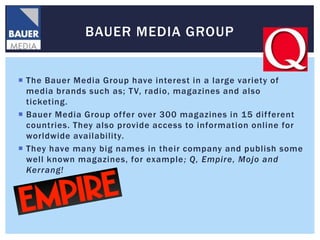 BAUER MEDIA GROUP


 The Bauer Media Group have interest in a large variety of
  media brands such as; T V, radio, magazines and also
  ticketing.
 Bauer Media Group of fer over 300 magazines in 15 dif ferent
  countries. They also provide access to information online for
  worldwide availability.
 They have many big names in their company and publish some
  well known magazines, for example ; Q, Empire, Mojo and
  Kerrang!
 