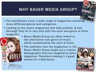 WHY BAUER MEDIA GROUP?

 The distributors cover a wide range of magazines including
  many dif ferent genres and categories.
 Looking at the music magazines that they publish; Q and
  Kerrang! They fit in very well with the style and genre of Echo
  magazine.
               Bauer Media Group are often linked to
                the alternative rock genre of music
                which complements the style of Echo.
               The audience that the magazines in the
                Bauer Media Group target are a similar
                demographic that are targeted by Echo
                magazine. Therefore making it a good
                choice for a distributor.
 