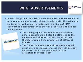 WHAT ADVERTISEMENTS

 In Echo magazine the adverts that would be included would be
  both up and coming music release to relate with the artists in
  the issue as well as partnerships with the likes of HMV,
  Play.com and Ticketmaster as they all associate with similar
  music genres.
               The demographic that would be attracted to
                Echo magazine would also be attracted to the
                concerts and albums that will be advertised
                therefore helping the promotion of dif ferent
                brands.
               The focus on music promotions would appeal
                much more to the audience as they will already
                be interested in the genre and have an
                attraction to music itself.
 