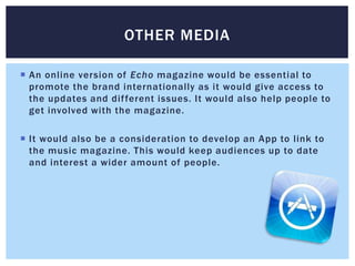 OTHER MEDIA

 An online version of Echo magazine would be essential to
  promote the brand internationally as it would give access to
  the updates and dif ferent issues. It would also help people to
  get involved with the magazine.

 It would also be a consideration to develop an App to link to
  the music magazine. This would keep audiences up to date
  and interest a wider amount of people.
 