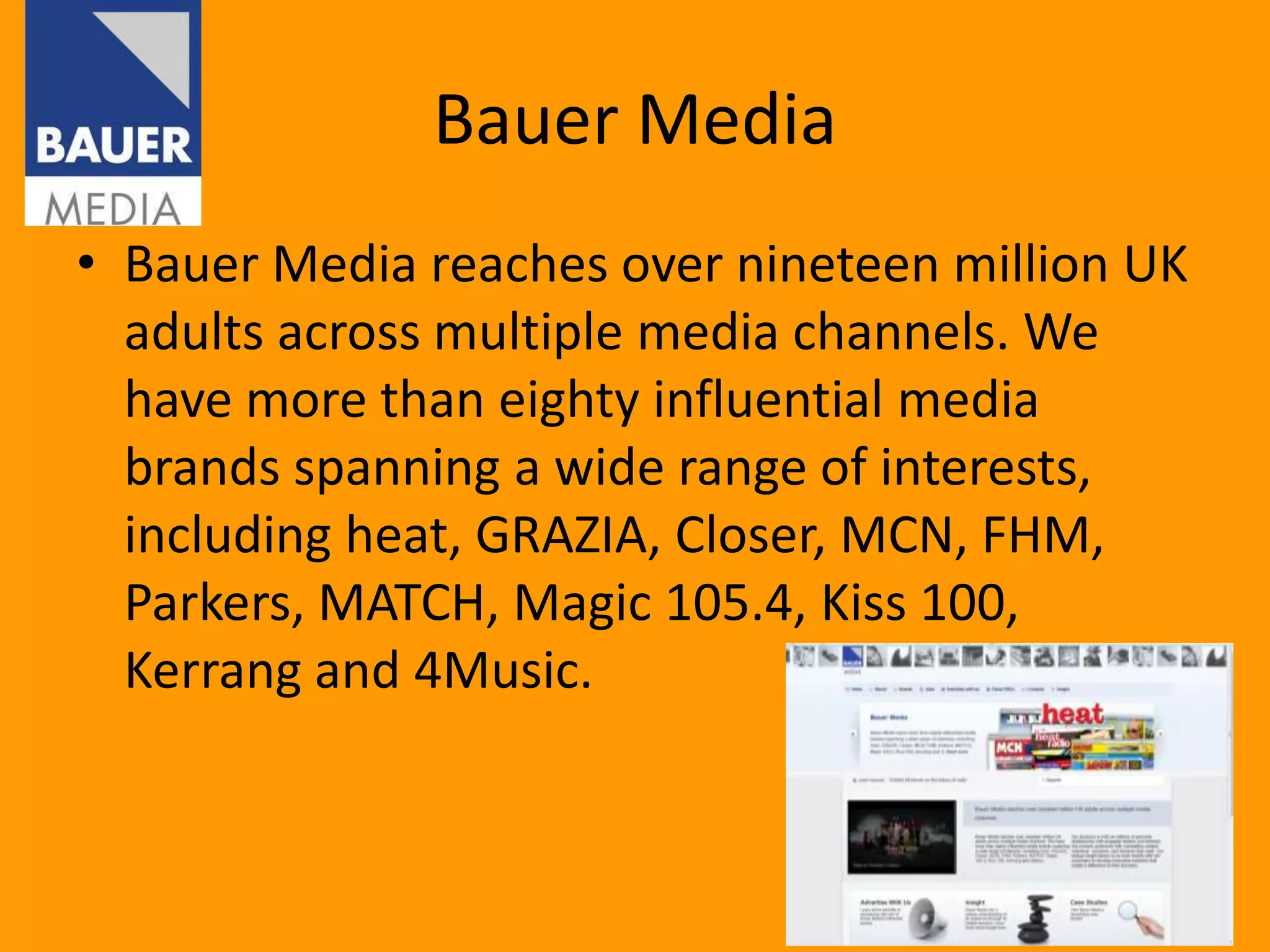 Bauer Media
• Bauer Media reaches over nineteen million UK
  adults across multiple media channels. We
  have more than eighty influential media
  brands spanning a wide range of interests,
  including heat, GRAZIA, Closer, MCN, FHM,
  Parkers, MATCH, Magic 105.4, Kiss 100,
  Kerrang and 4Music.
 