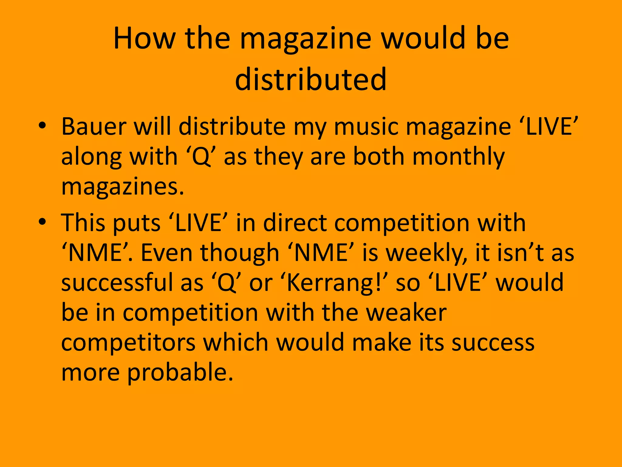 How the magazine would be
             distributed
• Bauer will distribute my music magazine ‘LIVE’
  along with ‘Q’ as they are both monthly
  magazines.
• This puts ‘LIVE’ in direct competition with
  ‘NME’. Even though ‘NME’ is weekly, it isn’t as
  successful as ‘Q’ or ‘Kerrang!’ so ‘LIVE’ would
  be in competition with the weaker
  competitors which would make its success
  more probable.
 