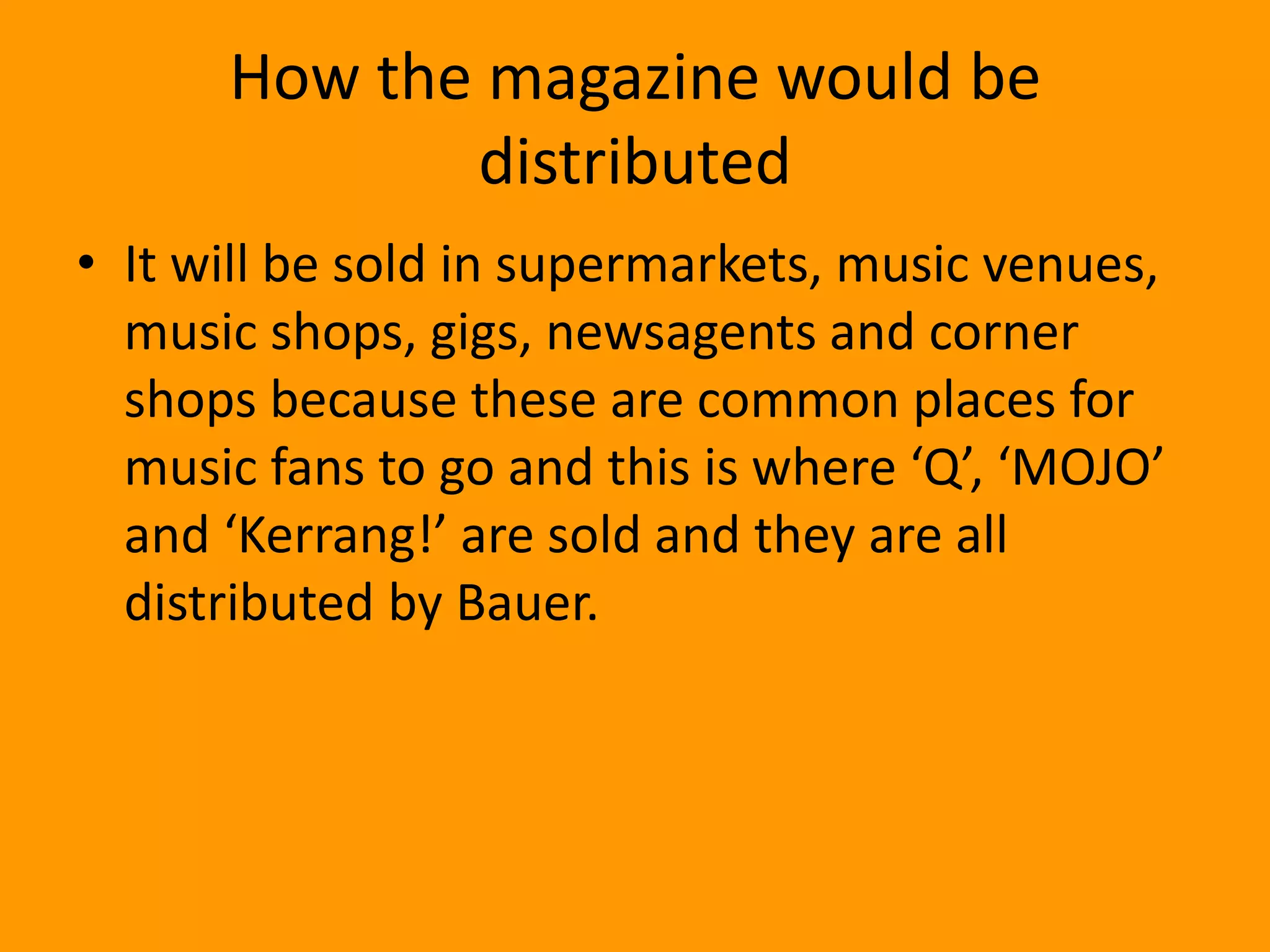 How the magazine would be
             distributed
• It will be sold in supermarkets, music venues,
  music shops, gigs, newsagents and corner
  shops because these are common places for
  music fans to go and this is where ‘Q’, ‘MOJO’
  and ‘Kerrang!’ are sold and they are all
  distributed by Bauer.
 